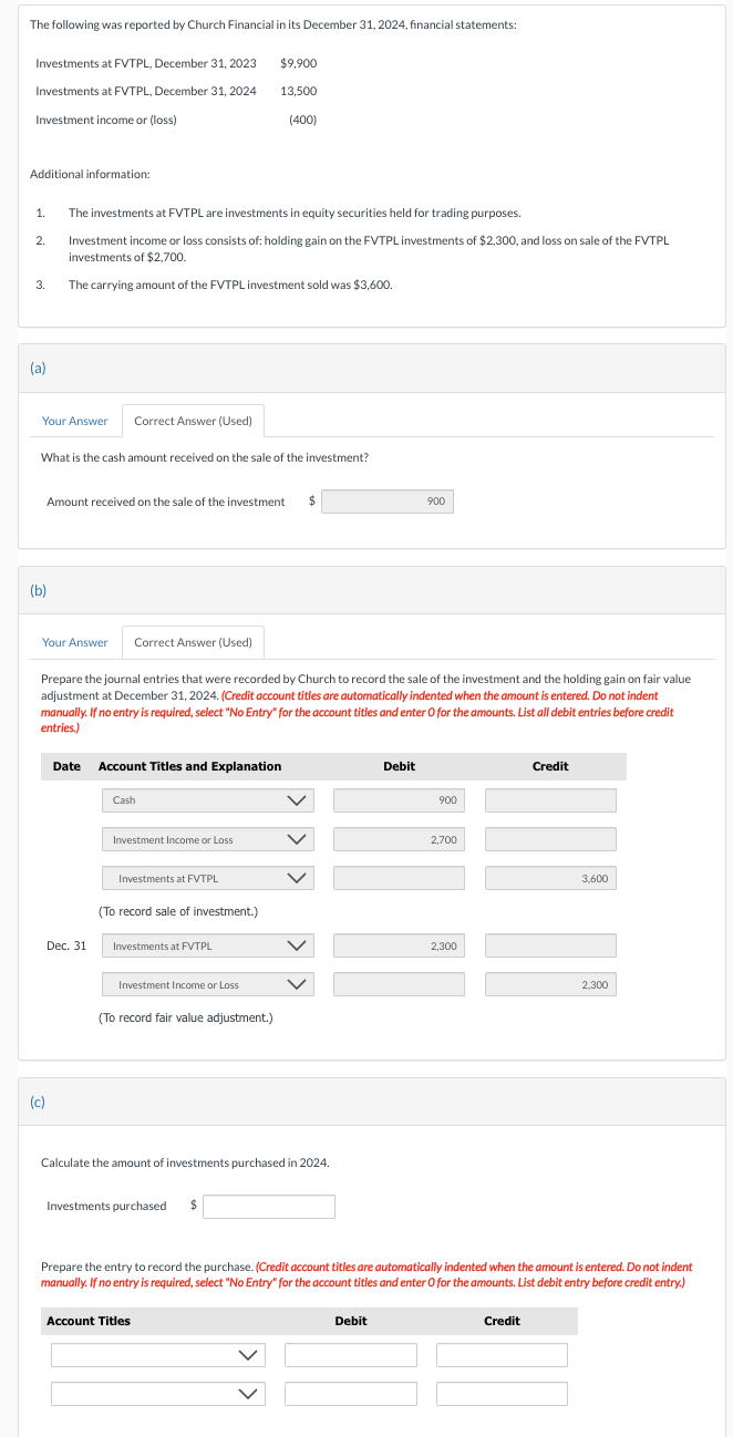 The following was reported by Church Financial in its December 31, 2024, financial statements:
Investments at FVTPL, December 31, 2023
Investments at FVTPL, December 31, 2024
Investment income or (loss)
Additional information:
2.
1. The investments at FVTPL are investments in equity securities held for trading purposes.
Investment income or loss consists of: holding gain on the FVTPL investments of $2,300, and loss on sale of the FVTPL
investments of $2,700.
The carrying amount of the FVTPL investment sold was $3,600.
3.
(a)
Your Answer
(b)
What is the cash amount received on the sale of the investment?
Correct Answer (Used)
(c)
Amount received on the sale of the investment $
Dec. 31
Your Answer Correct Answer (Used)
Prepare the journal entries that were recorded by Church to record the sale of the investment and the holding gain on fair value
adjustment at December 31, 2024. (Credit account titles are automatically indented when the amount is entered. Do not indent
manually. If no entry is required, select "No Entry" for the account titles and enter O for the amounts. List all debit entries before credit
entries.)
Date Account Titles and Explanation
Cash
Investment Income or Loss
Investments at FVTPL
(To record sale of investment.)
$9,900
13.500
Investments at FVTPL
Investment Income or Loss
(400)
(To record fair value adjustment.)
Investments purchased $
Calculate the amount of investments purchased in 2024.
Account Titles
900
Debit
Debit
900
2,700
2,300
Credit
Prepare the entry to record the purchase. (Credit account titles are automatically indented when the amount is entered. Do not indent
manually. If no entry is required, select "No Entry" for the account titles and enter O for the amounts. List debit entry before credit entry.)
Credit
3,600
2,300