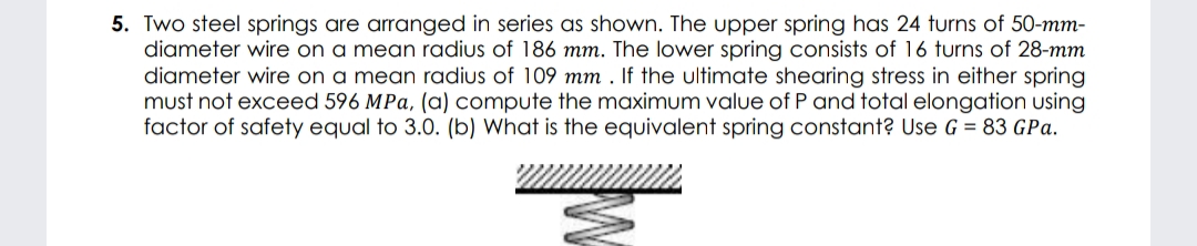 5. Two steel springs are arranged in series as shown. The upper spring has 24 turns of 50-mm-
diameter wire on a mean radius of 186 mm. The lower spring consists of 16 turns of 28-mm
diameter wire on a mean radius of 109 mm . If the ultimate shearing stress in either spring
must not exceed 596 MPa, (a) compute the maximum value of P and total elongation using
factor of safety equal to 3.0. (b) What is the equivalent spring constant? Use G = 83 GPa.
