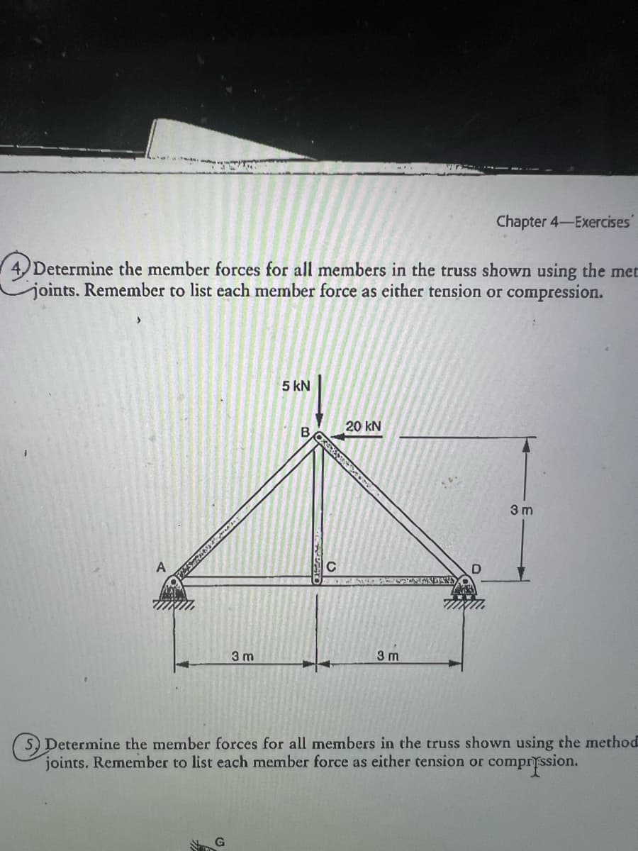 Chapter 4-Exercises
4. Determine the member forces for all members in the truss shown using the met
joints. Remember to list each member force as either tension or compression.
A
あり
5 kN
20 kN
B
3 m
3 m
3 m
(S) Determine the member forces for all members in the truss shown using the method
joints. Remember to list each member force as either tension or compression.
G