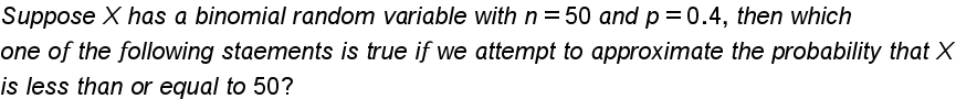 Suppose X has a binomial random variable with n = 50 and p =0.4, then which
one of the following staements is true if we attempt to approximate the probability that X
is less than or equal to 50?
