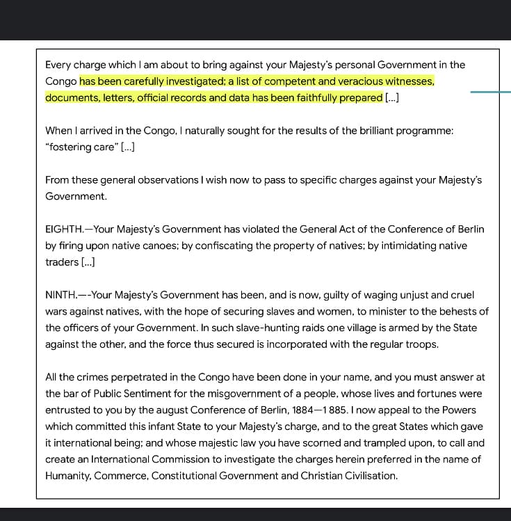 Every charge which I am about to bring against your Majesty's personal Government in the
Congo has been carefully investigated; a list of competent and veracious witnesses,
documents, letters, official records and data has been faithfully prepared [.]
When I arrived in the Congo, I naturally sought for the results of the brilliant programme:
"fostering care" [..]
From these general observations I wish now to pass to specific charges against your Majesty's
Government.
EIGHTH.-Your Majesty's Government has violated the General Act of the Conference of Berlin
by firing upon native canoes; by confiscating the property of natives; by intimidating native
traders [.]
NINTH.--Your Majesty's Government has been, and is now, guilty of waging unjust and cruel
wars against natives, with the hope of securing slaves and women, to minister to the behests of
the officers of your Government. In such slave-hunting raids one village is armed by the State
against the other, and the force thus secured is incorporated with the regular troops.
All the crimes perpetrated in the Congo have been done in your name, and you must answer at
the bar of Public Sentiment for the misgovernment of a people, whose lives and fortunes were
entrusted to you by the august Conference of Berlin, 1884–1885. I now appeal to the Powers
which committed this infant State to your Majesty's charge, and to the great States which gave
it international being; and whose majestic law you have scorned and trampled upon, to call and
create an International Commission to investigate the charges herein preferred in the name of
Humanity, Commerce, Constitutional Government and Christian Civilisation.
