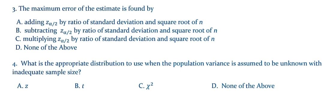 3. The maximum error of the estimate is found by
A. adding za/2 by ratio of standard deviation and square root of n
B. subtracting za/2 by ratio of standard deviation and square root of n
C. multiplying za/2 by ratio of standard deviation and square root of n
D. None of the Above
4. What is the appropriate distribution to use when the population variance is assumed to be unknown with
inadequate sample size?
А. Z
В. t
C. x?
D. None of the Above
