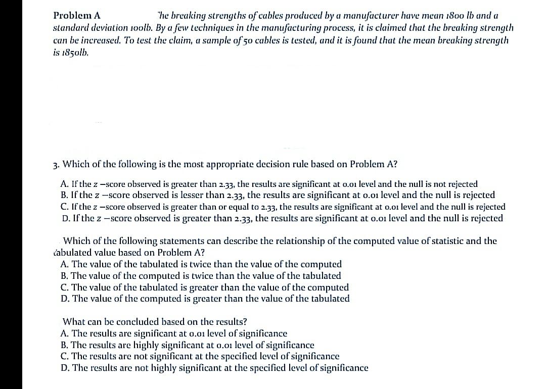 Problem A
"he breaking strengths of cables produced by a manufacturer have mean 1800 lb and a
standard deviation 10olb. By a feww techniques in the manufacturing process, it is claimed that the breaking strength
can be increased. To test the claim, a sample of 50 cables is tested, and it is found that the mean breaking strength
is 1850lb.
3. Which of the following is the most appropriate decision rule based on Problem A?
A. If the z -score observed is greater than 2.33, the results are significant at 0.01 level and the null is not rejected
B. If the z -score observed is lesser than 2.33, the results are significant at o.01 level and the null is rejected
C. If the z -score observed is greater than or equal to 2.33, the results are significant at o.o1 level and the null is rejected
D. If the z -score observed is greater than 2.33, the results are significant at 0.01 level and the null is rejected
Which of the following statements can describe the relationship of the computed value of statistic and the
čabulated value based on Problem A?
A. The value of the tabulated is twice than the value of the computed
B. The value of the computed is twice than the value of the tabulated
C. The value of the tabulated is greater than the value of the computed
D. The value of the computed is greater than the value of the tabulated
What can be concluded based on the results?
A. The results are significant at o,01 level of significance
B. The results are highly significant at o.01 level of significance
C. The results are not significant at the specified level of significance
D. The results are not highly significant at the specified level of significance
