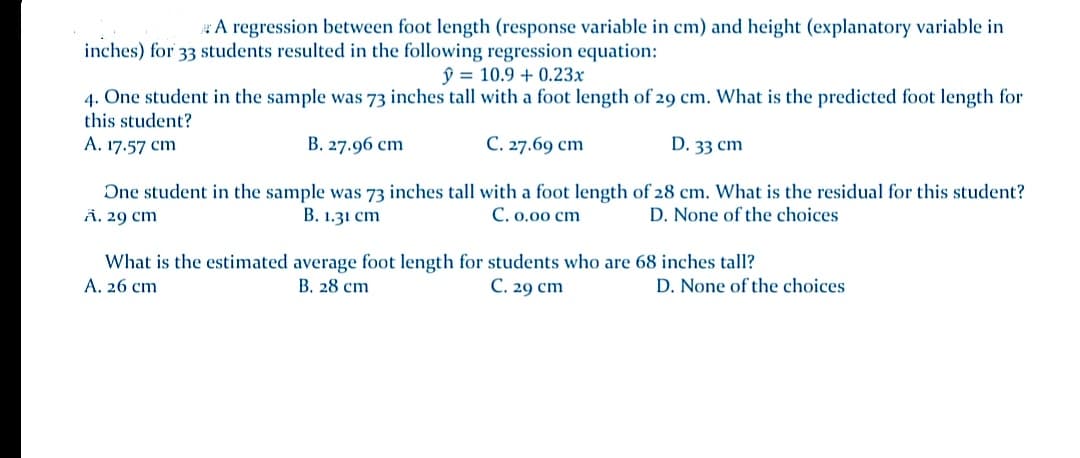 A regression between foot length (response variable in cm) and height (explanatory variable in
inches) for 33 students resulted in the following regression equation:
ŷ = 10.9 + 0.23x
4. One student in the sample was 73 inches tall with a foot length of 29 cm. What is the predicted foot length for
this student?
A. 17.57 cm
В. 27.96 ст
С. 27.69 сm
D. 33 cm
One student in the sample was 73 inches tall with a foot length of 28 cm. What is the residual for this student?
Ä. 29 cm
B. 1.31 cm
C. 0,00 cm
D. None of the choices
What is the estimated average foot length for students who are 68 inches tall?
A. 26 cm
В. 28 ст
С. 29 сm
D. None of the choices
