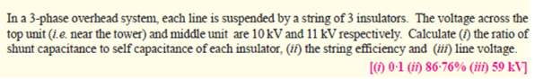 In a 3-phase overhead system, each line is suspended by a string of 3 insulators. The voltage across the
top unit (i.e. near the tower) and middle unit are 10 kV and 11 kV respectively. Calculate (f) the ratio of
shunt capacitance to self capacitance of each insulator, (if) the string efficiency and (ii) line voltage.
[) 0•1 (ii) 86-76% (iii) 59 kV]
