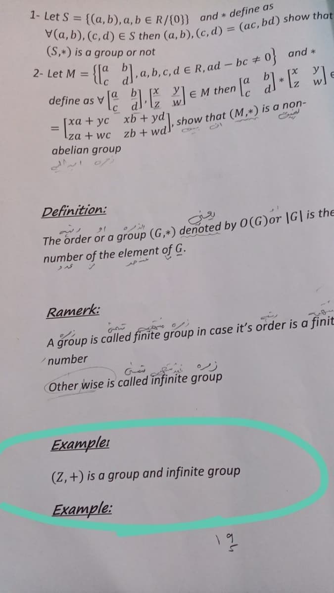 1- Let S = {(a, b), a, b E R/{0}} and * define as
(S,*) is a group or not
{: a)a, b, c, d e R, ad
define as va . EM then " wl
2- Let M =
- bc 0 and *
A
[xa + yc xb +
Iza + wc
abelian group
show that (M,*) is a non-
%3D
zb + wd
Definition:
The order or a group (G,*) denoted by 0(G)or |G| is the
number of the element of G.
Ramerk:
A group is called finite group in case it's order is a finit
number
Other wise is called infinite group
Examplei
(Z,+) is a group
and infinite group
Example:
