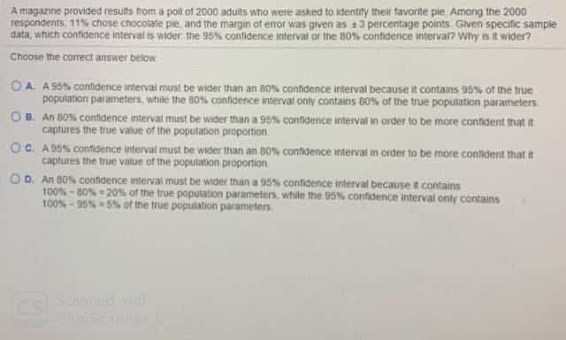 A magazine provided results from a poll of 2000 aduits who were asked to identity their favorite pie Amang the 2000
respondents, 11% chose chocolate pie, and the margin of error was given as 13 percentage points. Given specific sample
data, which confidence interval is wider the 95% confidence interval or the 80% contidence interval? Why is it wider?
Choose the correct answer below
O A. A 95% confidence intervai must be wider than an 80% confidence interval because it contains 95% of the true
population parameters, while the 80% confidence interval only contains 80% of the true population parameters.
OB. An BO% contdence interval must be wider than a 95% contidence interval in order to be more contident that it
captures the true value of the poputation proportion
OC. A 95S confdence interval must be wider than an 80% confidence interval in order to be more contident that it
captures the true value of the population proportion
OD. An 80% contidence interval must be wider than a 95% confidence interval because t contains
100% - BO% - 20% of the true population parameters, while the 05% contidence interval only contains
100% - 95%5% of the true poputation parameters
