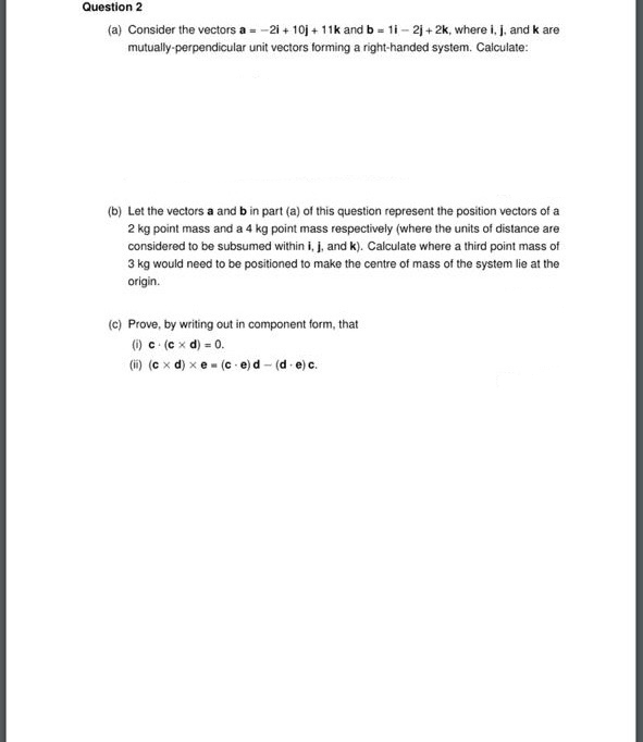 (a) Consider the vectors a - -2i + 10j + 11k and b - 1i - 2j + 2k, where i, j, and k are
mutually-perpendicular unit vectors forming a right-handed system. Calculate:
(b) Let the vectors a and b in part (a) of this question represent the position vectors of a
2 kg point mass and a 4 kg point mass respectively (where the units of distance are
considered to be subsumed within i, j, and k). Calculate where a third point mass of
3 kg would need to be positioned to make the centre of mass of the system lie at the
origin.
(c) Prove, by writing out in component form, that
) c (e x d) - 0.
(i) (c x d) xe - (c e)d - (d-e)c.
