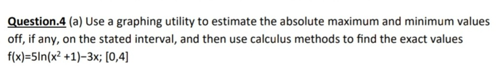 Question.4 (a) Use a graphing utility to estimate the absolute maximum and minimum values
off, if any, on the stated interval, and then use calculus methods to find the exact values
f(x)=5ln(x² +1)-3x; [0,4]
