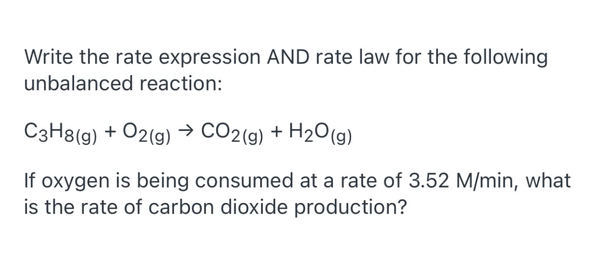 Write the rate expression AND rate law for the following
unbalanced reaction:
C3H8(g) + O2(g)→ CO2(9) + H2O(9)
If oxygen is being consumed at a rate of 3.52 M/min, what
is the rate of carbon dioxide production?
