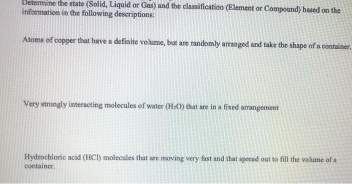 Betermine the state (Solid, Liquid or Gas) and the classification (Element or Compound) based on the
information in the following descriptions:
Atoms of copper that have a definite volume, but are randomly arranged and take the shape of a container.
Very strongly interacting molecules of water (H2O) that are in a fixed arrangement
Hydrochloric acid (HCI) molecules that are moving very fast and that spread out to fill the volume of a
container.
