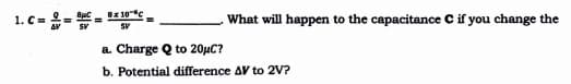 Bx 10c
1. C=
What will happen to the capacitance C if you change the
SV
a. Charge Q to 20HC?
b. Potential difference AV to 2V?
