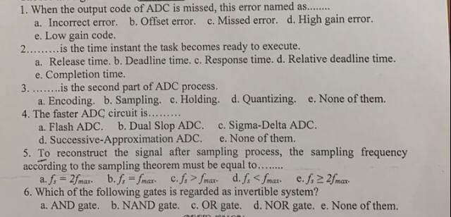 1. When the output code of ADC is missed, this error named as.........
a. Incorrect error. b. Offset error. c. Missed error. d. High gain error.
e. Low gain code.
2......... is the time instant the task becomes ready to execute.
a. Release time. b. Deadline time. c. Response time. d. Relative deadline time.
e. Completion time.
3.........is the second part of ADC process.
a. Encoding. b. Sampling. c. Holding. d. Quantizing. e. None of them.
4. The faster ADC circuit is.........
a. Flash ADC. b. Dual Slop ADC. c. Sigma-Delta ADC.
d. Successive-Approximation ADC. e. None of them.
5. To reconstruct the signal after sampling process, the sampling frequency
according to the sampling theorem must be equal to........
a. f. = 2fmax. b. f,=fmax c.ffmax. d. fs <fmax. e. f≥ 2f max.
6. Which of the following gates is regarded as invertible system?
a. AND gate. b. NAND gate. c. OR gate. d. NOR gate. e. None of them.
000m