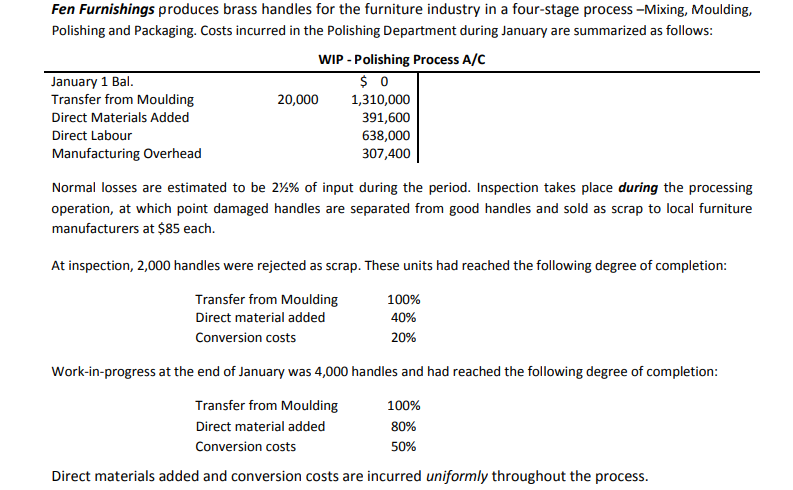Fen Furnishings produces brass handles for the furniture industry in a four-stage process -Mixing, Moulding,
Polishing and Packaging. Costs incurred in the Polishing Department during January are summarized as follows:
WIP - Polishing Process A/C
January 1 Bal.
Transfer from Moulding
20,000
1,310,000
391,600
638,000
307,400
Direct Materials Added
Direct Labour
Manufacturing Overhead
Normal losses are estimated to be 2%% of input during the period. Inspection takes place during the processing
operation, at which point damaged handles are separated from good handles and sold as scrap to local furniture
manufacturers at $85 each.
At inspection, 2,000 handles were rejected as scrap. These units had reached the following degree of completion:
Transfer from Moulding
100%
Direct material added
40%
Conversion costs
20%
Work-in-progress at the end of January was 4,000 handles and had reached the following degree of completion:
Transfer from Moulding
100%
Direct material added
80%
Conversion costs
50%
Direct materials added and conversion costs are incurred uniformly throughout the process.
