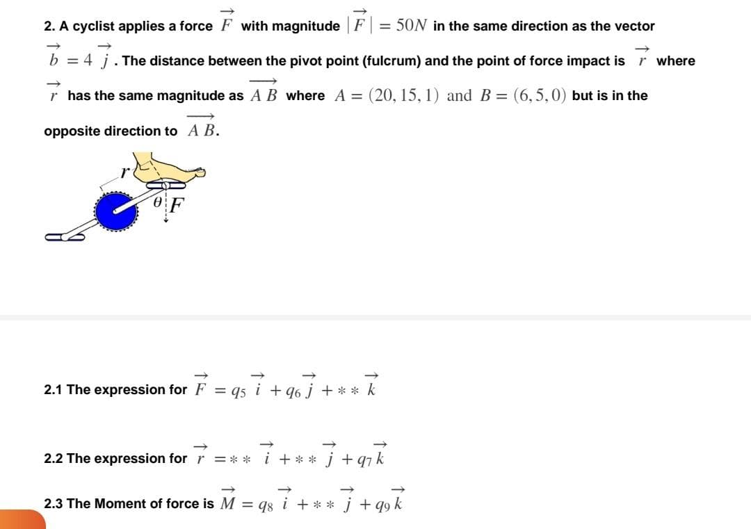 = 50N in the same direction as the vector
2. A cyclist applies a force F with magnitude F
b = 4 j. The distance between the pivot point (fulcrum) and the point of force impact is where
r has the same magnitude as A B where A = (20, 15, 1) and B = (6,5, 0) but is in the
opposite direction to A B.
2.1 The expression for F = qs i +96] + ** k
i+**
j+q₁k
2.2 The expression for r =**
2.3 The Moment of force is M = 98 i + ** ] + 99 k