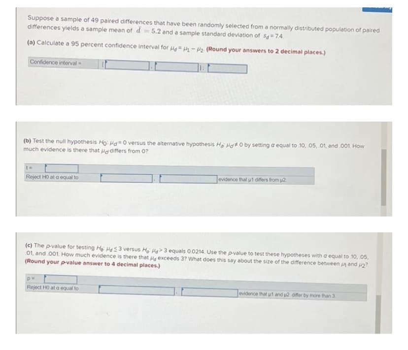 Suppose a sample of 49 paired differences that have been randomly selected from a normally distributed population of paired
differences yields a sample mean of d 5.2 and a sample standard deviation of S=7.4.
(a) Calculate a 95 percent confidence interval for HdH₁-H₂ (Round your answers to 2 decimal places.)
Confidence interval
(b) Test the null hypothesis Ho Hd=0 versus the alternative hypothesis Ha Hd 0 by setting a equal to 10, 05, 01, and .001. How
much evidence is there that a differs from 0?
t=
Reject HO at a equal to
evidence that ut differs from 2
(c) The p-value for testing He Hd 3 versus Ho Ha>3 equals 0.0214. Use the p-value to test these hypotheses with a equal to 10, .05.
01, and 001. How much evidence is there that exceeds 3? What does this say about the size of the difference between u and 42?
(Round your p-value answer to 4 decimal places.)
pe
Reject HO at a equal to
evidence that u1 and u2 differ by more than 3