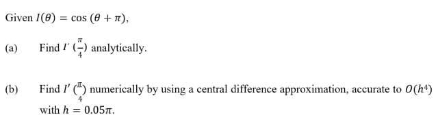 Given 1(8): = cos (0+¹),
TT
(a)
Find I(-) analytically.
(b)
Find I'() numerically by using a central difference approximation, accurate to 0(h4)
with h = 0.05.