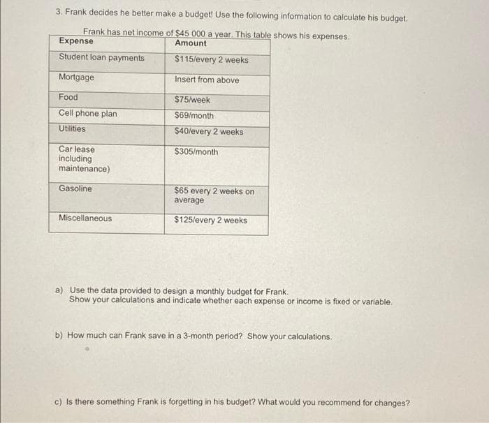 3. Frank decides he better make a budget! Use the following information to calculate his budget.
Frank has net income of $45 000 a year. This table shows his expenses.
Expense
Amount
Student loan payments
$115/every 2 weeks
Mortgage
Insert from above
Food
$75/week
Cell phone plan
$69/month
Utilities
$40/every 2 weeks
Car lease
$305/month
including
maintenance)
Gasoline
$65 every 2 weeks on
average
Miscellaneous
$125/every 2 weeks
a) Use the data provided to design a monthly budget for Frank.
Show your calculations and indicate whether each expense or income is fixed or variable.
b) How much can Frank save in a 3-month period? Show your calculations.
c) Is there something Frank is forgetting in his budget? What would you recommend for changes?