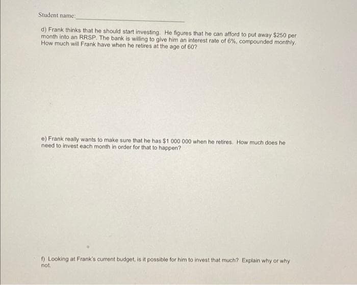 Student name:
d) Frank thinks that he should start investing. He figures that he can afford to put away $250 per
month into an RRSP. The bank is willing to give him an interest rate of 6%, compounded monthly.
How much will Frank have when he retires at the age of 60?
e) Frank really wants to make sure that he has $1 000 000 when he retires. How much does he
need to invest each month in order for that to happen?
f) Looking at Frank's current budget, is it possible for him to invest that much? Explain why or why
not.