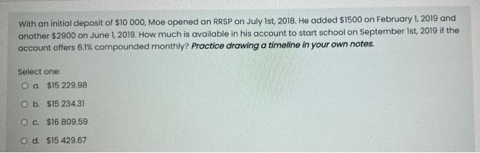 With an initial deposit of $10 000, Moe opened an RRSP on July 1st, 2018. He added $1500 on February 1, 2019 and
another $2900 on June 1, 2019. How much is available in his account to start school on September 1st, 2019 if the
account offers 6.1% compounded monthly? Practice drawing a timeline in your own notes.
Select one:
O a $15 229.98
O b. $15 234.31
O c. $16 809.59
O d. $15 429.67