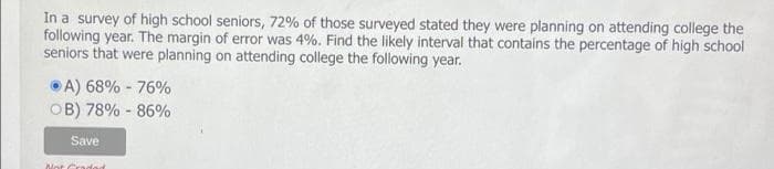 In a survey of high school seniors, 72% of those surveyed stated they were planning on attending college the
following year. The margin of error was 4%. Find the likely interval that contains the percentage of high school
seniors that were planning on attending college the following year.
A) 68% - 76%
OB) 78% -86%
Save
Not Cradad