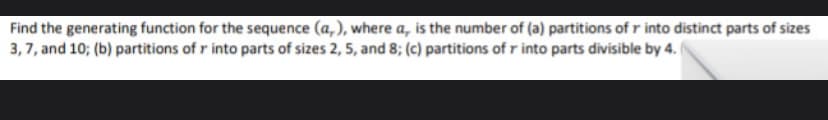 Find
the generating function for the sequence (a,), where a, is the number of (a) partitions of r into distinct parts of sizes
3,7, and 10; (b) partitions of r into parts of sizes 2, 5, and 8; (c) partitions of r into parts divisible by 4.