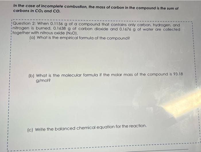 In the case of incomplete combustion, the mass of carbon in the compound is the sum of
carbons in CO2 and CO.
Question 2: When 0.1156 g of a compound that contains only carbon, hydrogen, and
initrogen is burned, 0.1638 g of carbon dioxide and 0.1676 g of water are collected
together with nitrous oxide (N₂O).
(a) What is the empirical formula of the compound?
(b) What is the molecular formula if the molar mass of the compound is 93.18
g/mol?
(c) Write the balanced chemical equation for the reaction.