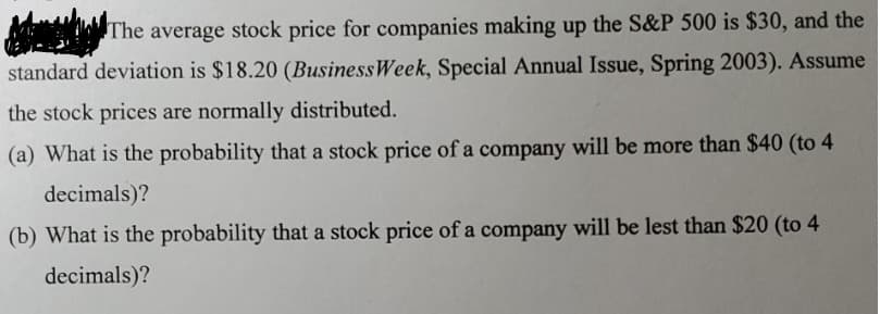 The average stock price for companies making up the S&P 500 is $30, and the
standard deviation is $18.20 (Business Week, Special Annual Issue, Spring 2003). Assume
the stock prices are normally distributed.
(a) What is the probability that a stock price of a company will be more than $40 (to 4
decimals)?
(b) What is the probability that a stock price of a company will be lest than $20 (to 4
decimals)?