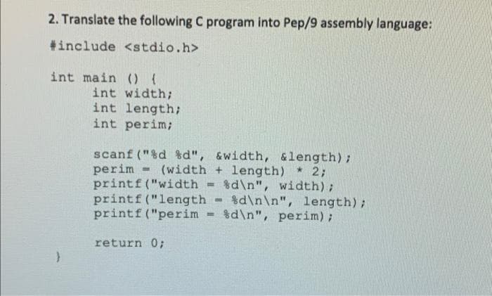 2. Translate the following C program into Pep/9 assembly language:
#include <stdio.h>
int main() {
int width;
int length;
int perim;
scanf("%d %d", &width, &length);
perim (width + length) * 2;
printf("width = %d\n", width);
printf ("length=%d\n\n", length);
printf ("perim = %d\n", perim);
return 0;