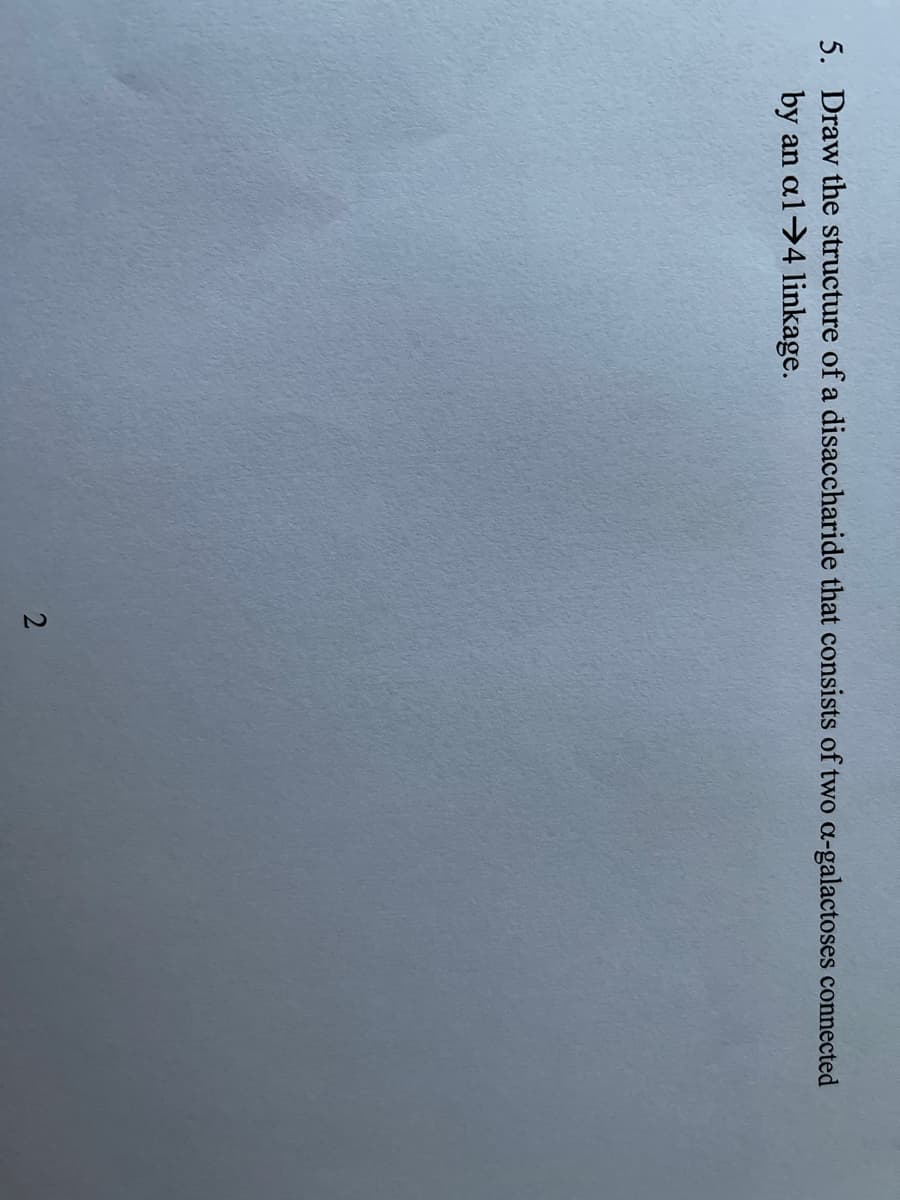 5. Draw the structure of a disaccharide that consists of two a-galactoses connected
by an al-4 linkage.