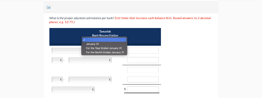 (a)
What is the proper adjusted cash balance per bank? (List items that increase cash balance first. Round answers to 2 decimal
places, e.g. 52.75.)
Tamarisk
Bank Reconciliation
January 31
For the Year Ended January 31
For the Month Ended January 31
$