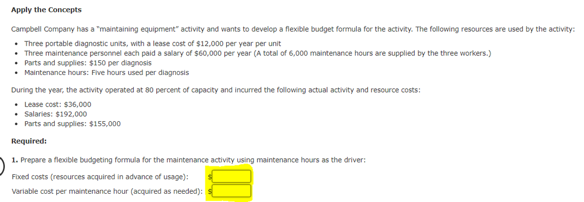 Apply the Concepts
Campbell Company has a "maintaining equipment" activity and wants to develop a flexible budget formula for the activity. The following resources are used by the activity:
Three portable diagnostic units, with a lease cost of $12,000 per year per unit
Three maintenance personnel each paid a salary of $60,000 per year (A total of 6,000 maintenance hours are supplied by the three workers.)
Parts and supplies: $150 per diagnosis
Maintenance hours: Five hours used per diagnosis
●
During the year, the activity operated at 80 percent of capacity and incurred the following actual activity and resource costs:
Lease cost: $36,000
Salaries: $192,000
Parts and supplies: $155,000
Required:
1. Prepare a flexible budgeting formula for the maintenance activity using maintenance hours as the driver:
Fixed costs (resources acquired in advance of usage):
Variable cost per maintenance hour (acquired as needed):