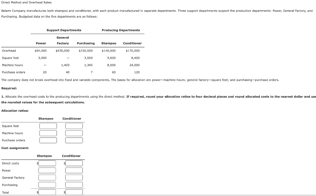 Direct Method and Overhead Rates
Belami Company manufactures both shampoo and conditioner, with each product manufactured in separate departments. Three support departments support the production departments: Power, General Factory, and
Purchasing. Budgeted data on the five departments are as follows:
Overhead
Square feet
Machine hours
Purchase orders
Allocation ratios:
Square feet
Machine hours
Purchase orders
Cost assignment:
Power
Direct costs
Power
General Factory
Purchasing
Support Departments
Total
$94,000
3,000
20
General
Factory Purchasing Shampoo Conditioner
$430,000
$150,000
$146,000
$170,000
-
Shampoo
1,403
40
3,000
The company does not break overhead into fixed and variable components. The bases for allocation are power-machine hours; general factory-square feet; and purchasing-purchase orders.
1,345
Required:
1. Allocate the overhead costs to the producing departments using the direct method. If required, round your allocation ratios to four decimal places and round allocated costs to the nearest dollar and use
the rounded values for the subsequent calculations.
Conditioner
Producing Departments
7
Shampoo
Conditioner
19
$
$
9,600
8,000
60
8,400
24,000
120