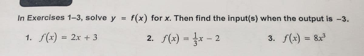 In Exercises 1-3, solve y = f(x) for x. Then find the input(s) when the output is −3.
1. f(x) = 2x + 3
2. f(x) = 1/²x - 2
3. f(x) = 8x³