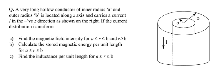 Q. A very long hollow conductor of inner radius 'a' and
outer radius 'b' is located along z axis and carries a current
I in the -'ve z direction as shown on the right. If the current
distribution is uniform.
a) Find the magnetic field intensity for a <rsband r2b
b) Calculate the stored magnetic energy per unit length
for a srsb
c) Find the inductance per unit length for a <rsb
