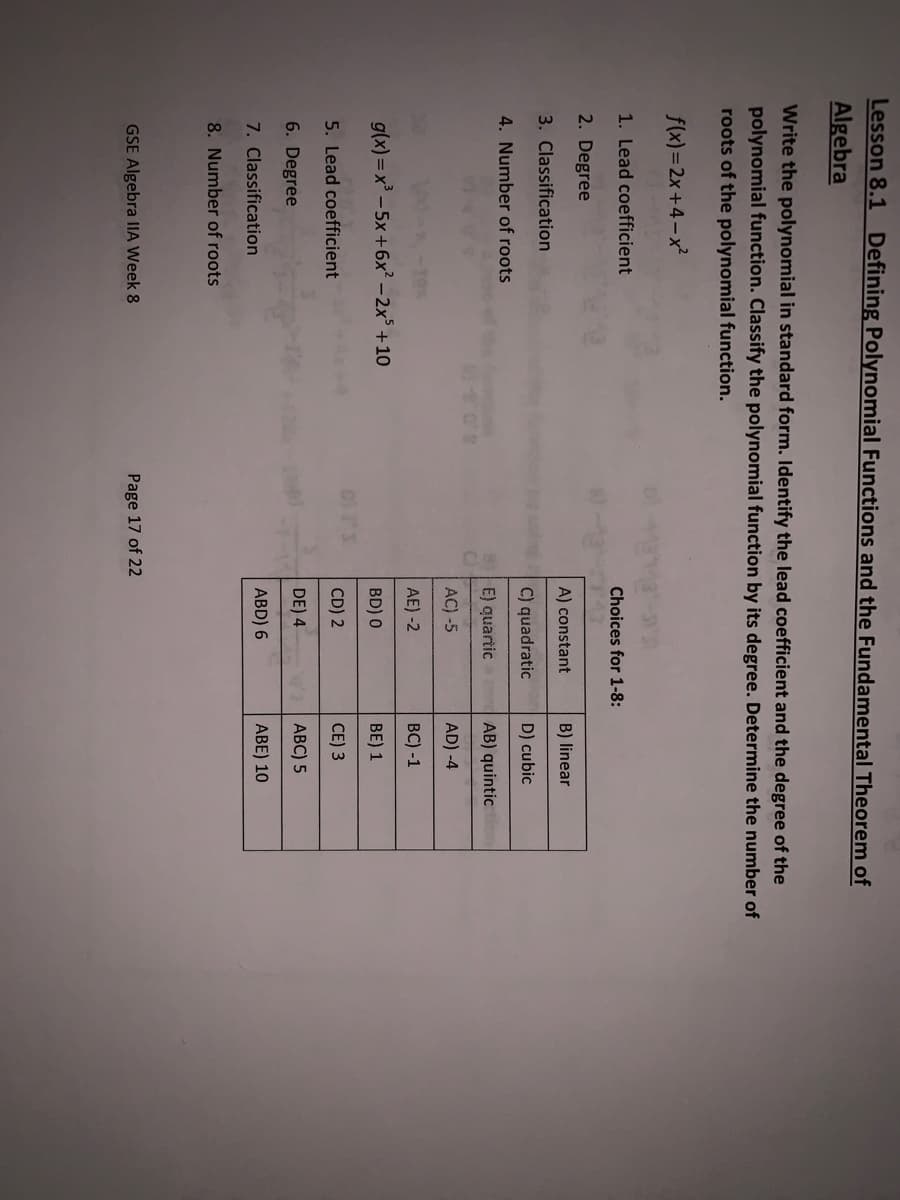 Lesson 8.1 Defining Polynomial Functions and the Fundamental Theorem of
Algebra
Write the polynomial in standard form. Identify the lead coefficient and the degree of the
polynomial function. Classify the polynomial function by its degree. Determine the number of
roots of the polynomial function.
f(x)=2x+4-x²
1. Lead coefficient
Choices for 1-8:
2. Degree
A) constant
B) linear
3. Classification
C) quadratic
D) cubic
4. Number of roots
E) quartic
AB) quintic
AC) -5
AD) -4
AE) -2
BC) -1
g(x) = x³ - 5x+6x² - 2x° +10
BD) 0
BE) 1
5. Lead coefficient
CD) 2
CE) 3
6. Degree
DE) 4
0ABC) 5
7. Classification
ABD) 6
ABE) 10
8. Number of roots
GSE Algebra IA Week 8
Page 17 of 22
