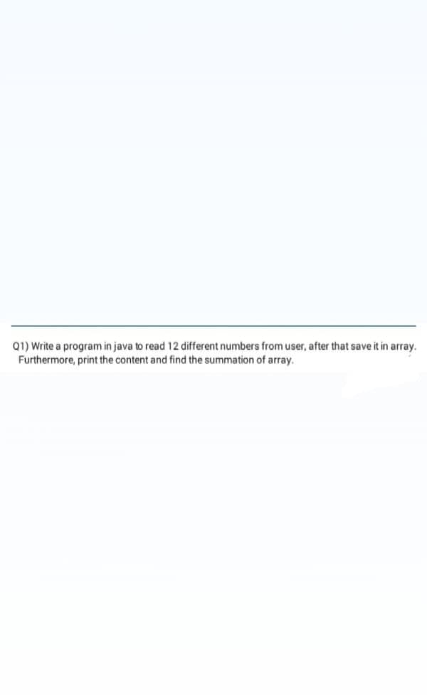 Q1) Write a program in java to read 12 different numbers from user, after that save it in array.
Furthermore, print the content and find the summation of array.
