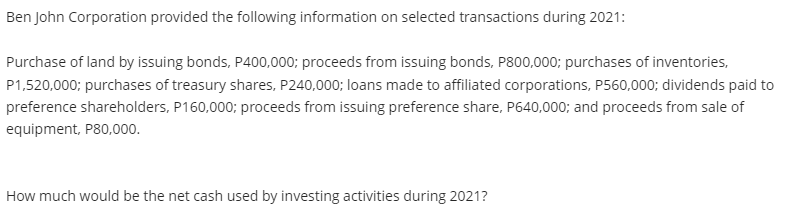 Ben John Corporation provided the following information on selected transactions during 2021:
Purchase of land by issuing bonds, P400,000; proceeds from issuing bonds, P800,000; purchases of inventories,
P1,520,000; purchases of treasury shares, P240,000; loans made to affiliated corporations, P560,000; dividends paid to
preference shareholders, P160,000; proceeds from issuing preference share, P640,000; and proceeds from sale of
equipment, P80,000.
How much would be the net cash used by investing activities during 2021?
