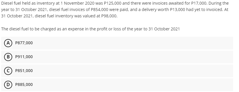 Diesel fuel held as inventory at 1 November 2020 was P125,000 and there were invoices awaited for P17,000. During the
year to 31 October 2021, diesel fuel invoices of P854,000 were paid, and a delivery worth P13,000 had yet to invoiced. At
31 October 2021, diesel fuel inventory was valued at P98,000.
The diesel fuel to be charged as an expense in the profit or loss of the year to 31 October 2021
A P877,000
B P911,000
C) P851,000
D P885,000
