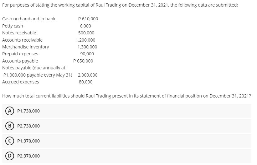 For purposes of stating the working capital of Raul Trading on December 31, 2021, the following data are submitted:
Cash on hand and in bank
P 610,000
Petty cash
6,000
Notes receivable
500,000
Accounts receivable
1,200,000
Merchandise inventory
1,300,000
Prepaid expenses
90,000
Accounts payable
P 650,000
Notes payable (due annually at
P1,000,000 payable every May 31) 2,000,000
Accrued expenses
80,000
How much total current liabilities should Raul Trading present in its statement of financial position on December 31, 2021?
(A) P1,730,000
B P2,730,000
P1,370,000
D) P2,370,000
