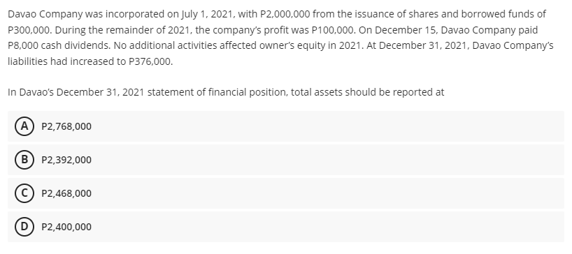 Davao Company was incorporated on July 1, 2021, with P2,000,000 from the issuance of shares and borrowed funds of
P300,000. During the remainder of 2021, the company's profit was P100,000. On December 15, Davao Company paid
P8,000 cash dividends. No additional activities affected owner's equity in 2021. At December 31, 2021, Davao Company's
liabilities had increased to P376,000.
In Davao's December 31, 2021 statement of financial position, total assets should be reported at
A P2,768,000
B P2,392,000
C) P2,468,000
D) P2,400,000
