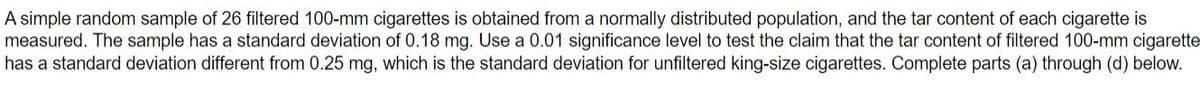 A simple random sample of 26 filtered 100-mm cigarettes is obtained from a normally distributed population, and the tar content of each cigarette is
measured. The sample has a standard deviation of 0.18 mg. Use a 0.01 significance level to test the claim that the tar content of filtered 100-mm cigarette
has a standard deviation different from 0.25 mg, which is the standard deviation for unfiltered king-size cigarettes. Complete parts (a) through (d) below.
