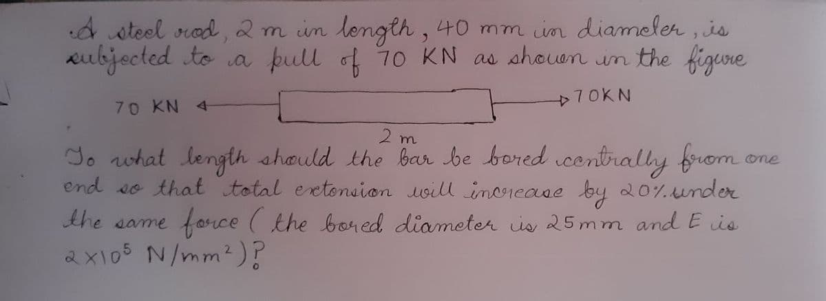 d steel srod , 2m in length , 40 mm in diameler , is
aubjected to a þull of 10 KN as shouon in the figure
70KN
70 KN 4
2 m
do nwhat length should the bar be bored contrally from
end so that total extonsion uoill inorease by 20%under
force ( the boned diameter is 25mm and E is
one
the same
2x105 N/mm²)?
