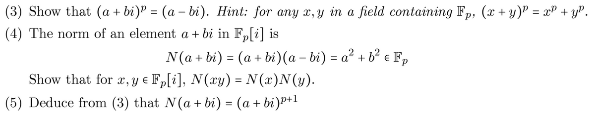 (3) Show that (a + bi)P = (a – bi). Hint: for any x, y in a field containing Fp, (x + y)P = xP + yP.
%3D
(4) The norm of an element a + bi in F,[i] is
N(a + bi) = (a + bi)(a – bi) = a² + b² e F,
Show that for r, y e Fp[i], N(xy) = N (x)N(y).
(5) Deduce from (3) that N(a + bi) = (a + bi)P+l
1
