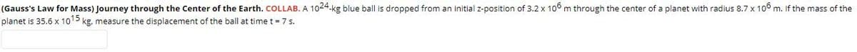(Gauss's Law for Mass) Journey through the Center of the Earth. COLLAB. A 1024-kg blue ball is dropped from an initial z-position of 3.2 x 106 m through the center of a planet with radius 8.7 x 1o6 m. If the mass of the
planet is 35.6 x 1015 kg, measure the displacement of the ball at time t = 7 s.
