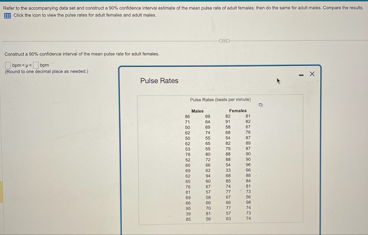 Refer to the accompanying data set and construct a 90% confidence interval estimate of the mean pulse rate of adult females; then do the same for adult males. Compare the results.
Click the icon to view the pulse rates for adult females and adult males.
Construct a 90% confidence interval of the mean pulse rate for adult females.
bpm<μ< bpm
(Round to one decimal place as needed.)
Pulse Rates
Pulse Rates (beats per minute)
86
71
50
62
50
62
53
78
52
60
69
62
65
76
81
69
66
95
39
85
Males
69
64
69
74
55
65
55
80
72
66
62
94
60
67
57
58
66
70
...
81
56
Females
82
91
58
68
54
82
79
88
88
54
33
68
85
74
77
67
66
77
57
63
81
82
67
76
87
89
87
90
90
96
66
88
84
81
73
56
98
74
73
74
D
-
X