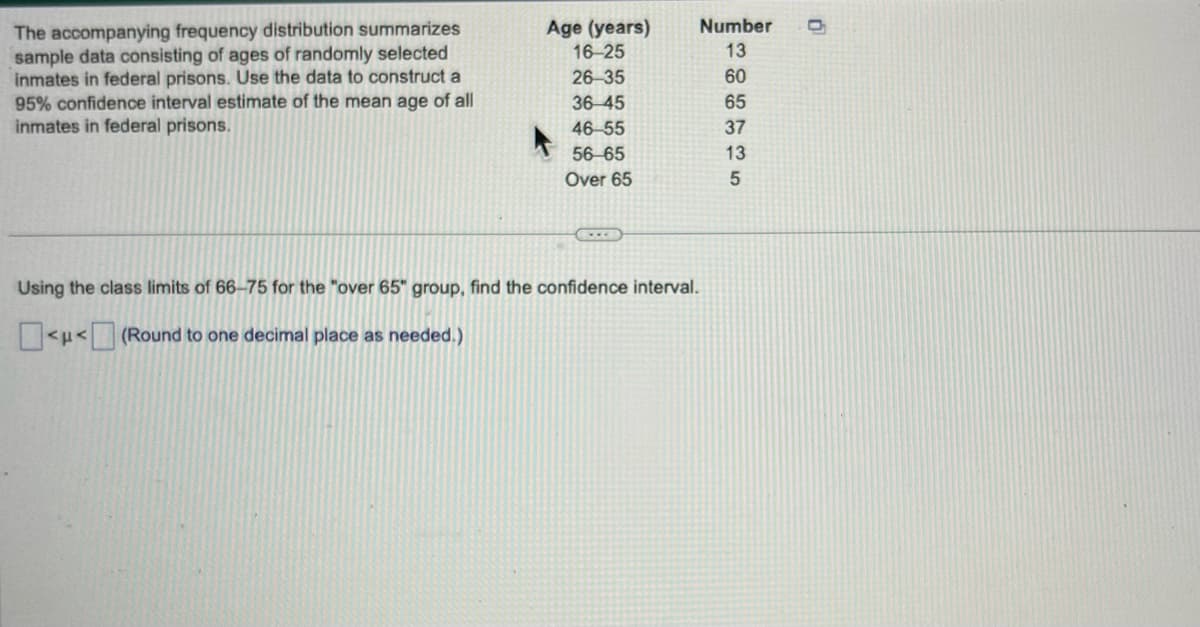 The accompanying frequency distribution summarizes
sample data consisting of ages of randomly selected
inmates in federal prisons. Use the data to construct a
95% confidence interval estimate of the mean age of all
inmates in federal prisons.
Age (years)
16-25
26-35
36-45
46-55
56-65
Over 65
Using the class limits of 66-75 for the "over 65" group, find the confidence interval.
<μ< (Round to one decimal place as needed.)
Number
13
60
65
37
13
5