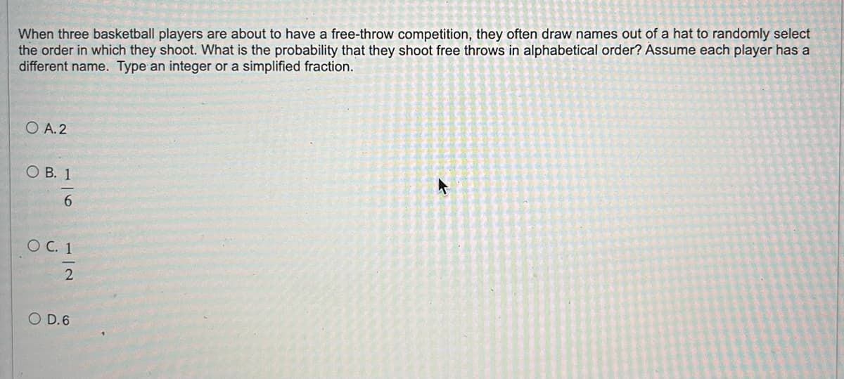 When three basketball players are about to have a free-throw competition, they often draw names out of a hat to randomly select
the order in which they shoot. What is the probability that they shoot free throws in alphabetical order? Assume each player has a
different name. Type an integer or a simplified fraction.
O A.2
OB. 1
6
O C. 1
12
O D.6