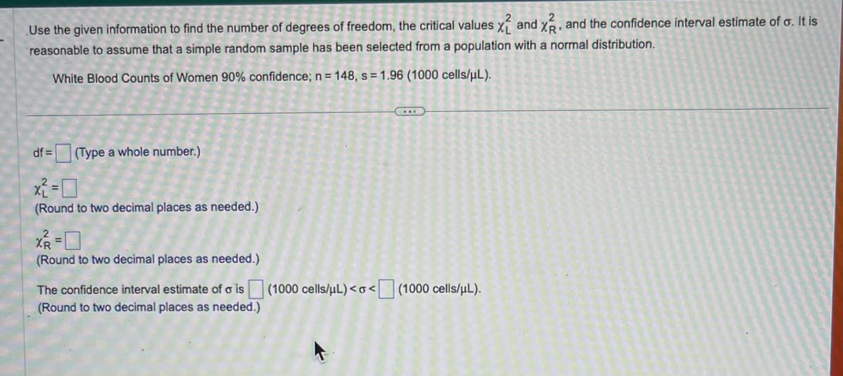 Use the given information to find the number of degrees of freedom, the critical values x2 and x2, and the confidence interval estimate of o. It is
reasonable to assume that a simple random sample has been selected from a population with a normal distribution.
White Blood Counts of Women 90% confidence; n = 148, s= 1.96 (1000 cells/μL).
df = (Type a whole number.)
x2=0
(Round to two decimal places as needed.)
X²R =
(Round to two decimal places as needed.)
The confidence interval estimate of ois (1000 cells/μL) <o<[
(Round to two decimal places as needed.)
<(1000 cells/μL).