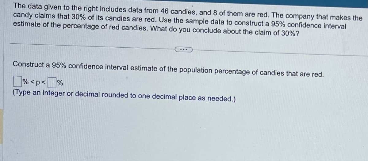 The data given to the right includes data from 46 candies, and 8 of them are red. The company that makes the
candy claims that 30% of its candies are red. Use the sample data to construct a 95% confidence interval
estimate of the percentage of red candies. What do you conclude about the claim of 30%?
Construct a 95% confidence interval estimate of the population percentage of candies that are red.
% <p<
%
(Type an integer or decimal rounded to one decimal place as needed.)